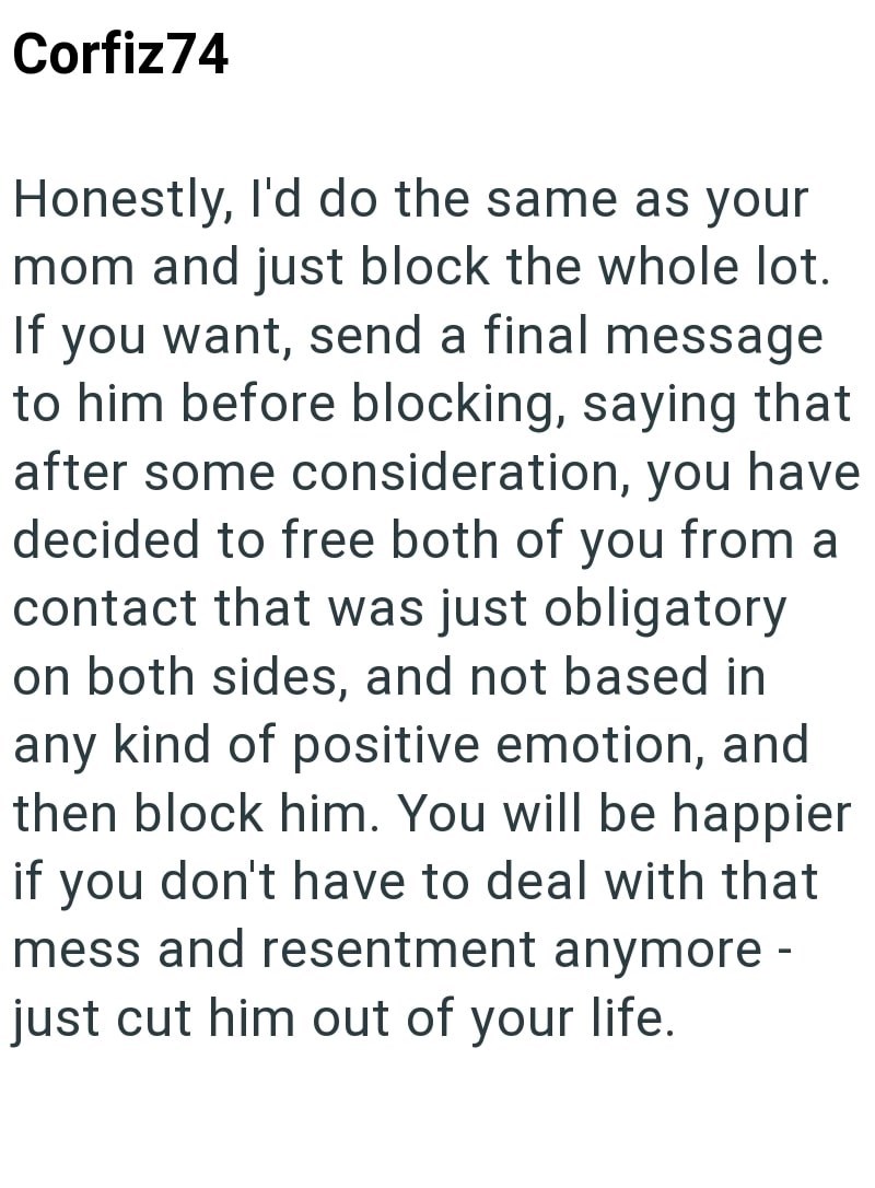 Corfiz74 Honestly, I'd do the same as your mom and just block the whole lot. If you want, send a final message to him before blocking, saying that after some consideration, you have decided to free both of you from a contact that was just obligatory on both sides, and not based in any kind of positive emotion, and then block him. You will be happier if you don't have to deal with that mess and resentment anymore - just cut him out of your life.