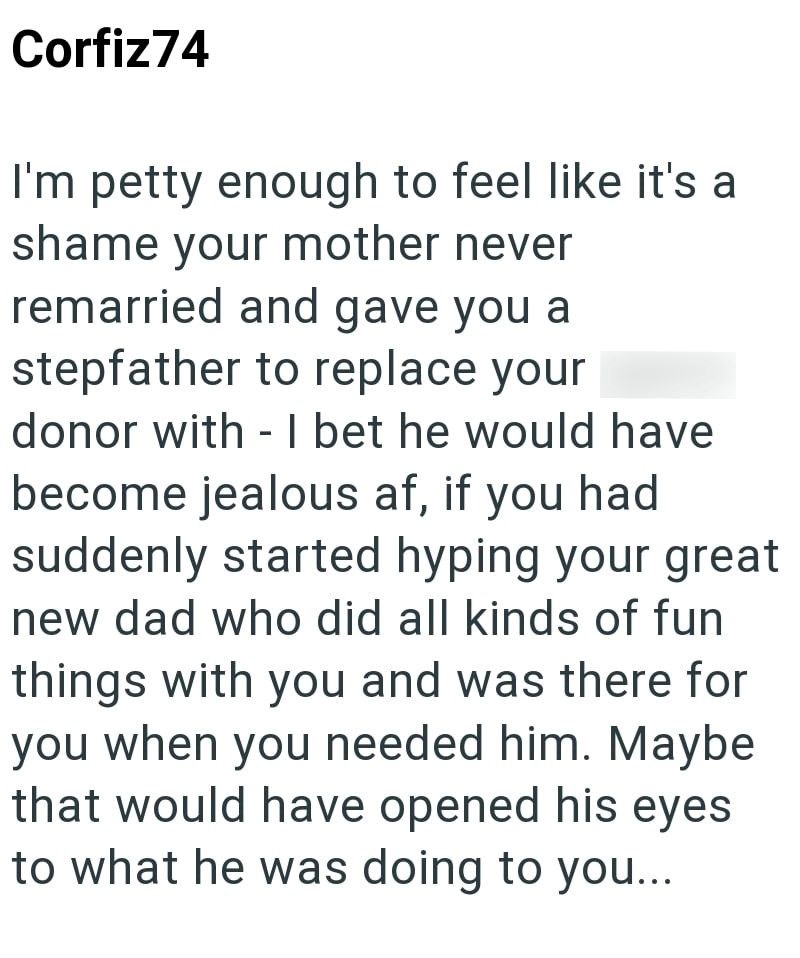 Corfiz74 I'm petty enough to feel like it's a shame your mother never remarried and gave you a stepfather to replace your donor with - I bet he would have become jealous af, if you had suddenly started hyping your great new dad who did all kinds of fun things with you and was there for you when you needed him. Maybe that would have opened his eyes to what he was doing to you...