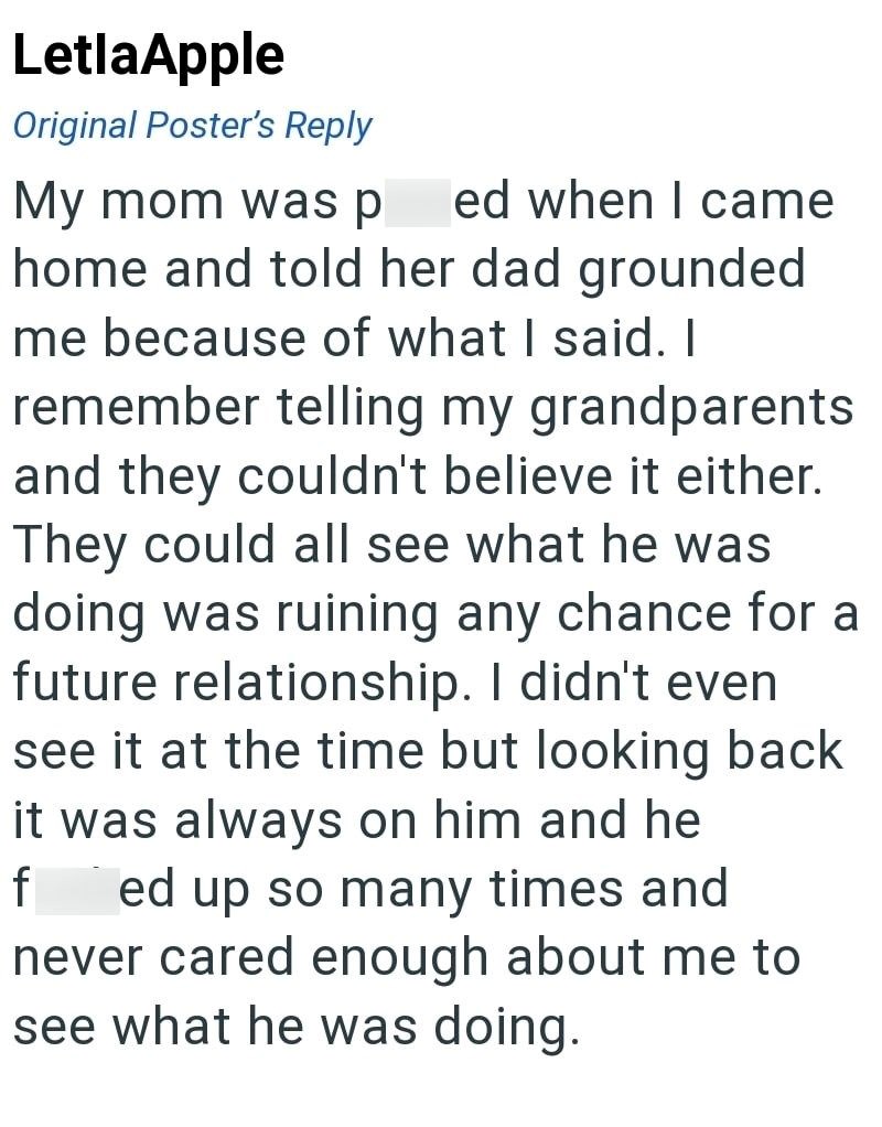 LetlaApple Original Poster's Reply My mom was p led when I came home and told her dad grounded me because of what I said. I remember telling my grandparents and they couldn't believe it either. They could all see what he was doing was ruining any chance for a future relationship. I didn't even see it at the time but looking back it was always on him and he f ed up so many times and never cared enough about me to see what he was doing.