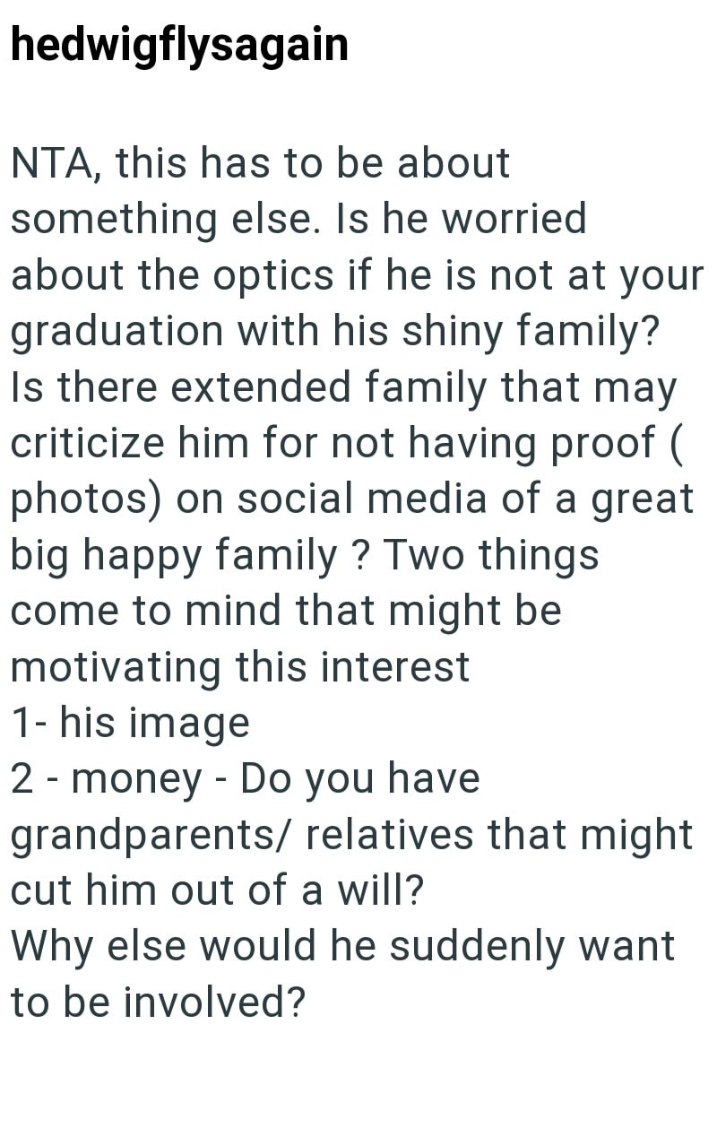 hedwigflysagain NTA, this has to be about something else. Is he worried about the optics if he is not at your graduation with his shiny family? Is there extended family that may criticize him for not having proof ( photos) on social media of a great big happy family? Two things come to mind that might be motivating this interest 1- his image 2 - money - Do you have grandparents/relatives that might cut him out of a will? Why else would he suddenly want to be involved?