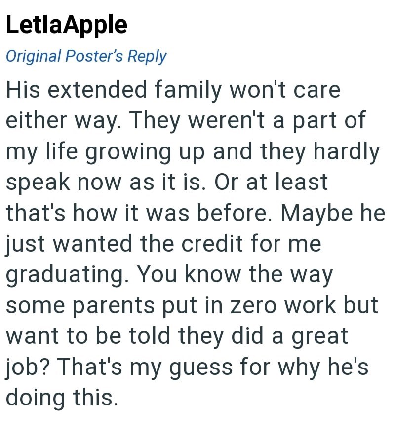 LetlaApple Original Poster's Reply His extended family won't care either way. They weren't a part of my life growing up and they hardly speak now as it is. Or at least that's how it was before. Maybe he just wanted the credit for me graduating. You know the way some parents put in zero work but want to be told they did a great job? That's my guess for why he's doing this.