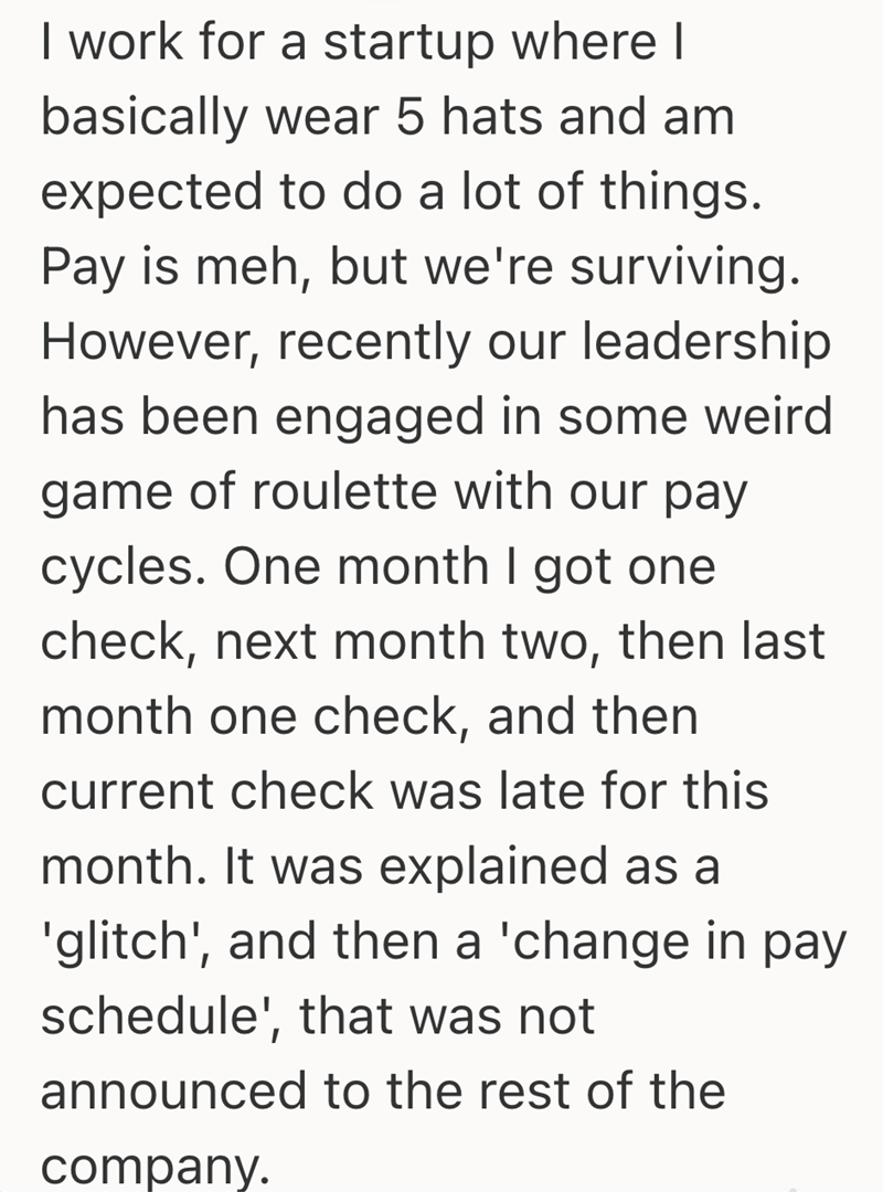 I work for a startup where I basically wear 5 hats and am expected to do a lot of things. Pay is meh, but we're surviving. However, recently our leadership has been engaged in some weird game of roulette with our pay cycles. One month I got one check, next month two, then last month one check, and then current check was late for this month. It was explained as a 'glitch', and then a 'change in pay schedule', that was not announced to the rest of the company.