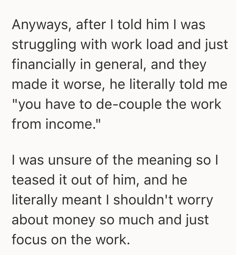 Anyways, after I told him I was struggling with work load and just financially in general, and they made it worse, he literally told me "you have to de-couple the work from income." I was unsure of the meaning so I teased it out of him, and he literally meant I shouldn't worry about money so much and just focus on the work.