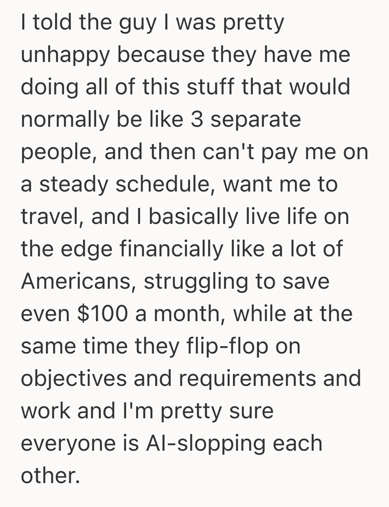I told the guy I was pretty unhappy because they have me doing all of this stuff that would normally be like 3 separate people, and then can't pay me on a steady schedule, want me to travel, and I basically live life on the edge financially like a lot of Americans, struggling to save even $100 a month, while at the same time they flip-flop on objectives and requirements and work and I'm pretty sure everyone is Al-slopping each other.