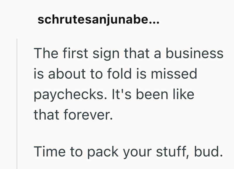 schrutesanjunabe... The first sign that a business is about to fold is missed paychecks. It's been like that forever. Time to pack your stuff, bud.
