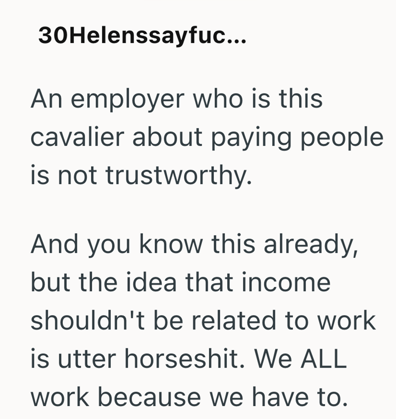 30Helenssayfuc... An employer who is this cavalier about paying people is not trustworthy. And you know this already, but the idea that income shouldn't be related to work is utter horseshit. We ALL work because we have to.