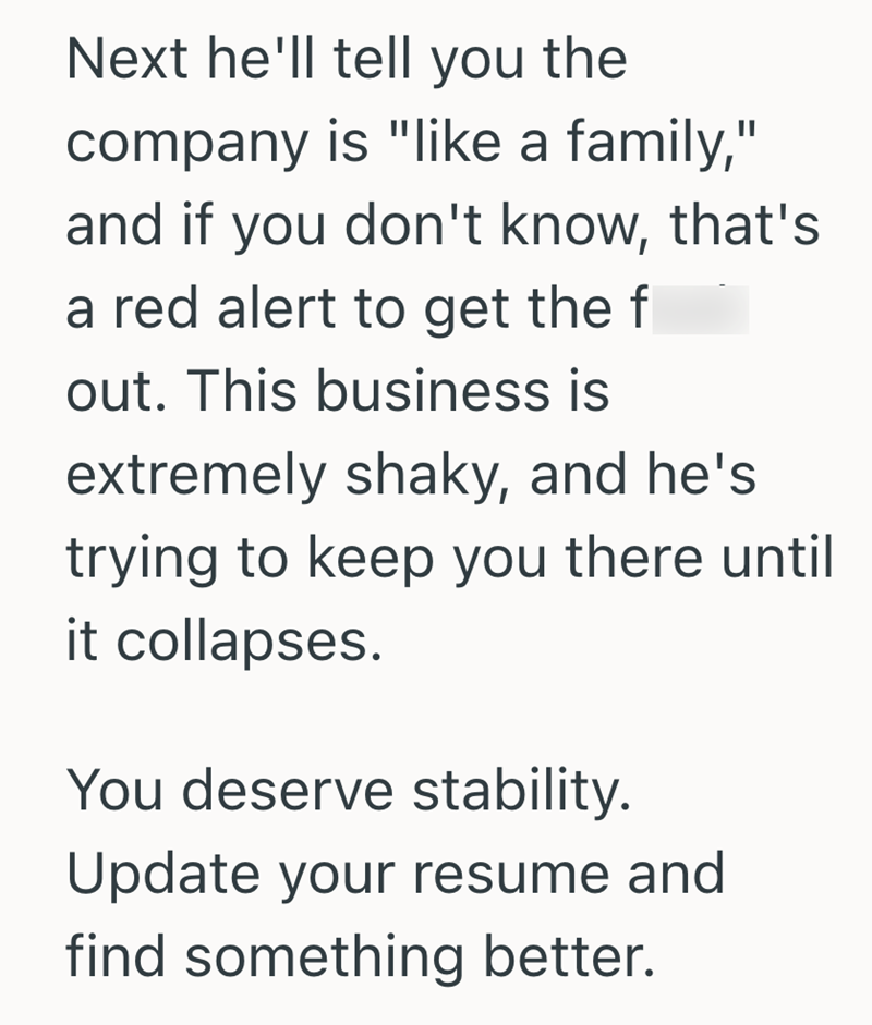 Next he'll tell you the company is "like a family," and if you don't know, that's a red alert to get the f out. This business is extremely shaky, and he's trying to keep you there until it collapses. You deserve stability. Update your resume and find something better.