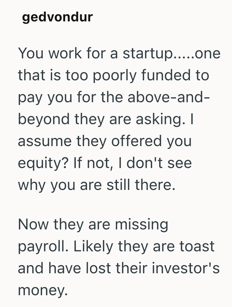 gedvondur You work for a startup.....one that is too poorly funded to pay you for the above-and- beyond they are asking. I assume they offered you equity? If not, I don't see why you are still there. Now they are missing payroll. Likely they are toast and have lost their investor's money.
