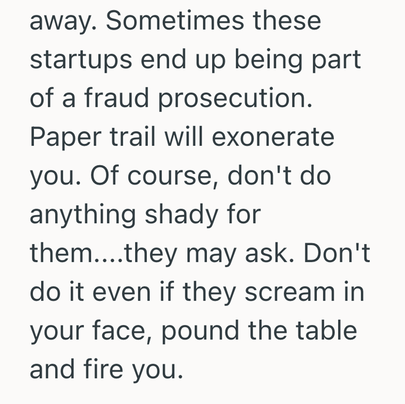 away. Sometimes these startups end up being part of a fraud prosecution. Paper trail will exonerate you. Of course, don't do anything shady for them....they may ask. Don't do it even if they scream in your face, pound the table and fire you.