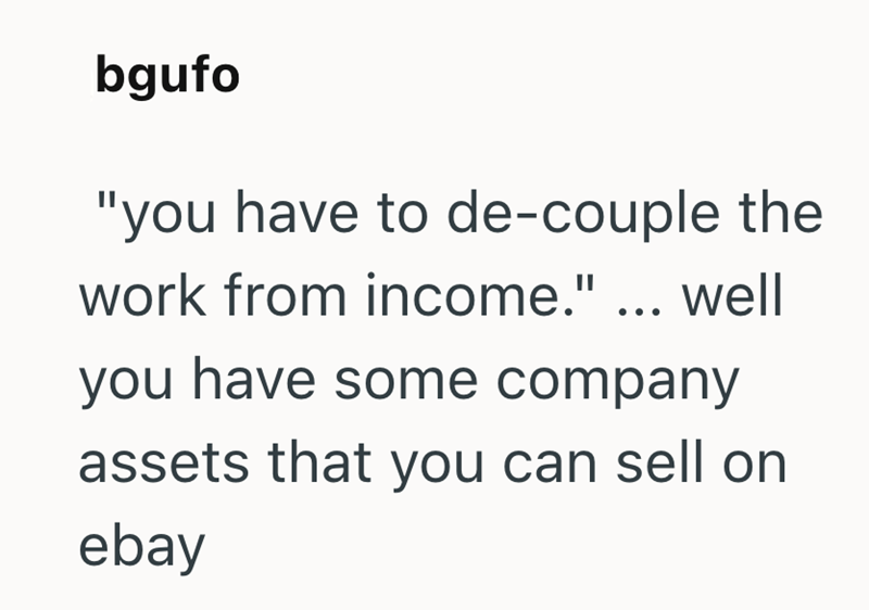 bgufo "you have to de-couple the work from income." ... well you have some company assets that you can sell on ebay