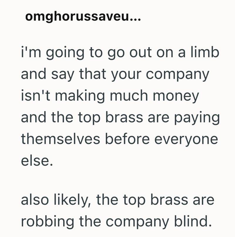 omghorussaveu... i'm going to go out on a limb and say that your company isn't making much money and the top brass are paying themselves before everyone else. also likely, the top brass are robbing the company blind.