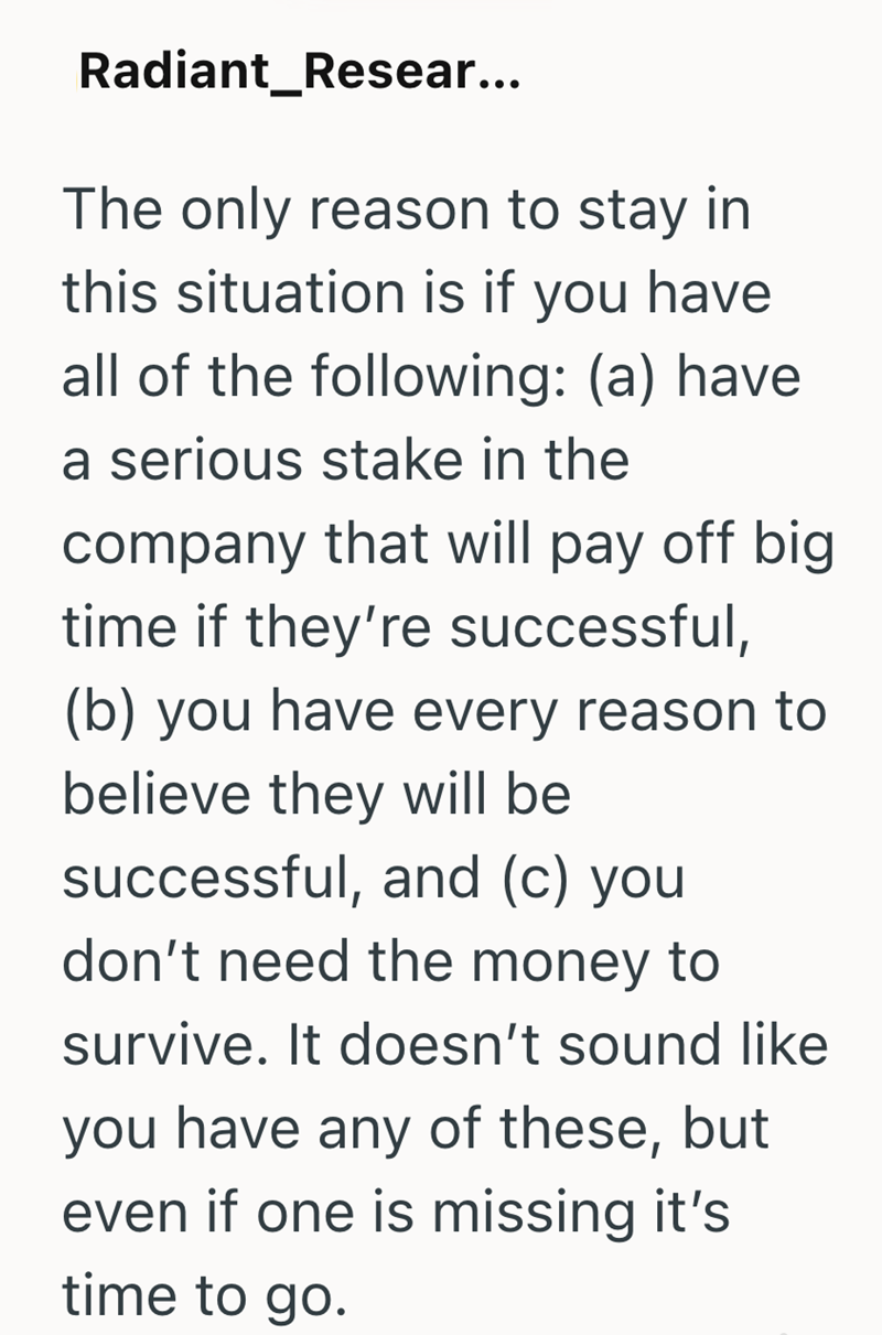 Radiant Resear... The only reason to stay in this situation is if you have all of the following: (a) have a serious stake in the company that will pay off big time if they're successful, (b) you have every reason to believe they will be successful, and (c) you don't need the money to survive. It doesn't sound like you have any of these, but even if one is missing it's time to go.