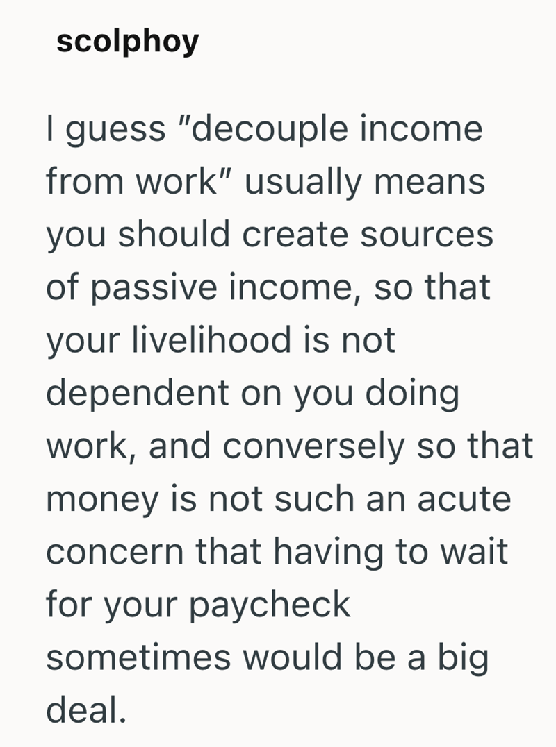 scolphoy I guess "decouple income from work" usually means you should create sources of passive income, so that your livelihood is not dependent on you doing work, and conversely so that money is not such an acute concern that having to wait for your paycheck sometimes would be a big deal.