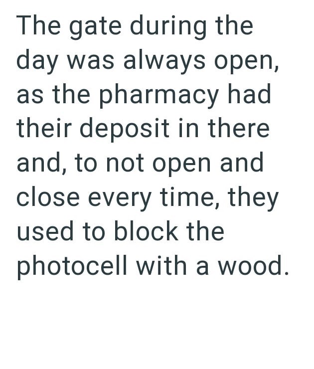 The gate during the day was always open, as the pharmacy had their deposit in there and, to not open and close every time, they used to block the photocell with a wood.