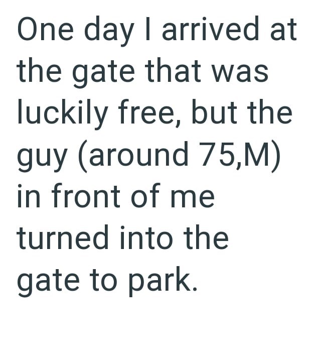 One day I arrived at the gate that was luckily free, but the guy (around 75,M) in front of me turned into the gate to park.