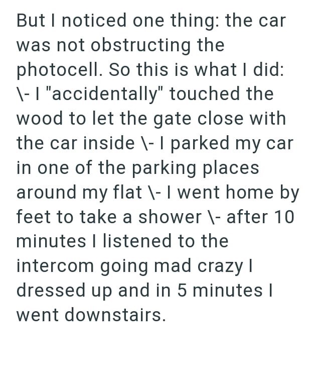 But I noticed one thing: the car was not obstructing the photocell. So this is what I did: \- "accidentally" touched the wood to let the gate close with the car inside \- I parked my car in one of the parking places around my flat \- I went home by feet to take a shower \- after 10 minutes I listened to the intercom going mad crazy I dressed up and in 5 minutes I went downstairs.
