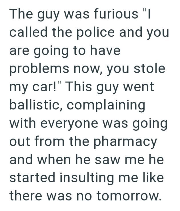 The guy was furious "I called the police and you are going to have problems now, you stole my car!" This guy went ballistic, complaining with everyone was going out from the pharmacy and when he saw me he started insulting me like there was no tomorrow.