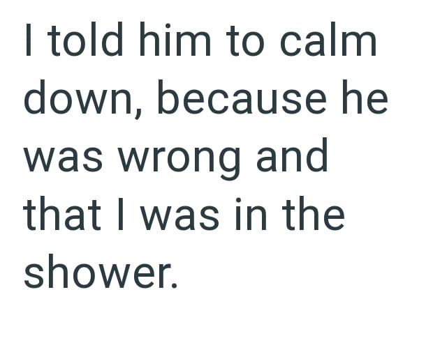 I told him to calm down, because he was wrong and that I was in the shower.