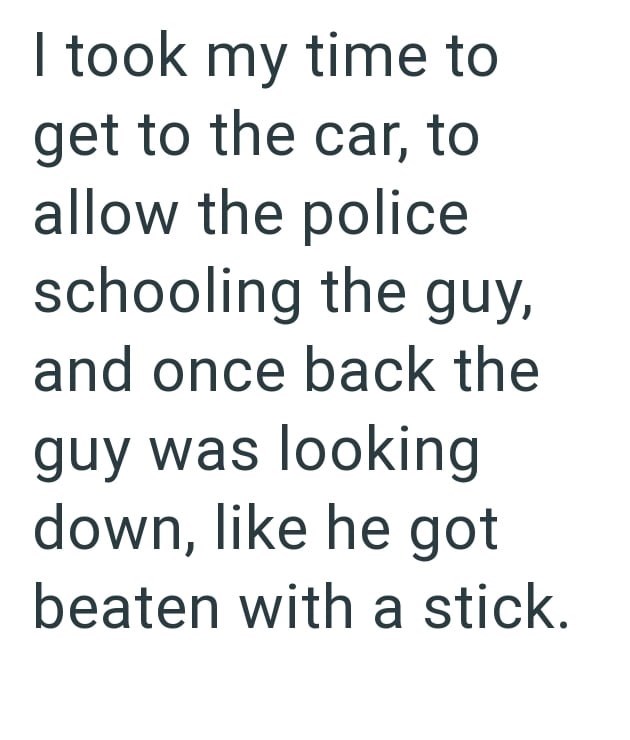 I took my time to get to the car, to allow the police schooling the guy, and once back the guy was looking down, like he got beaten with a stick.
