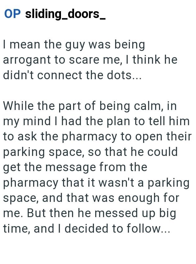 OP sliding doors_ I mean the guy was being arrogant to scare me, I think he didn't connect the dots... While the part of being calm, in my mind I had the plan to tell him to ask the pharmacy to open their parking space, so that he could get the message from the pharmacy that it wasn't a parking space, and that was enough for me. But then he messed up big time, and I decided to follow...
