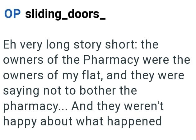 OP sliding doors_ Eh very long story short: the owners of the Pharmacy were the owners of my flat, and they were saying not to bother the pharmacy... And they weren't happy about what happened