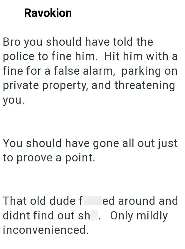 Ravokion Bro you should have told the police to fine him. Hit him with a fine for a false alarm, parking on private property, and threatening you. You should have gone all out just to proove a point. That old dude f ed around and didnt find out sh. Only mildly inconvenienced.