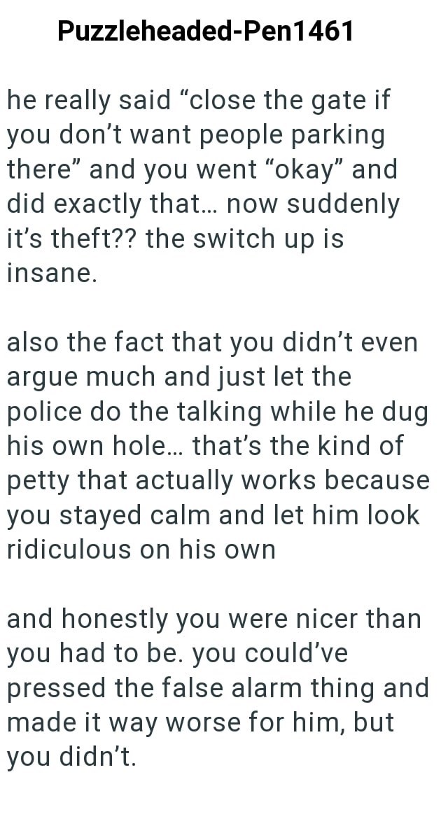 Puzzleheaded-Pen 1461 he really said "close the gate if you don't want people parking there" and you went "okay" and did exactly that... now suddenly it's theft?? the switch up is insane. also the fact that you didn't even argue much and just let the police do the talking while he dug his own hole... that's the kind of petty that actually works because you stayed calm and let him look ridiculous on his own and honestly you were nicer than you had to be. you could've pressed the false alarm thing