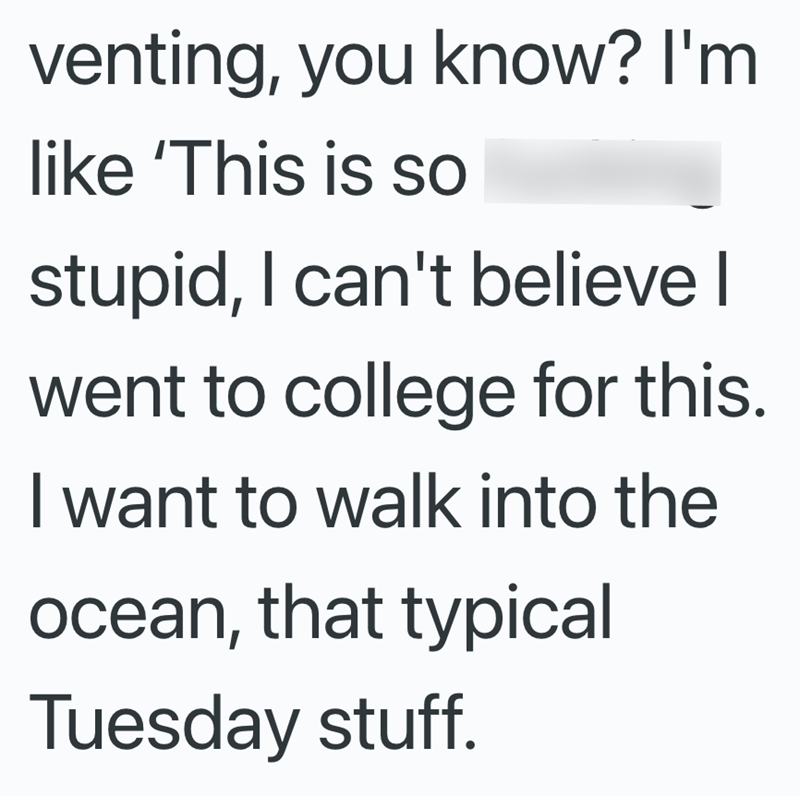 venting, you know? I'm like 'This is so stupid, I can't believe I went to college for this. I want to walk into the ocean, that typical Tuesday stuff.