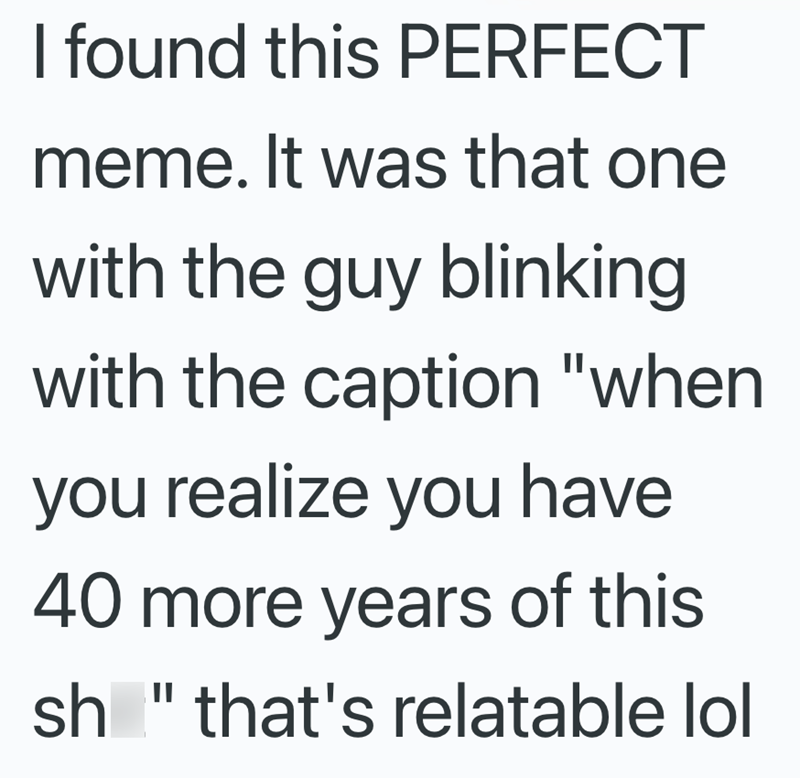 I found this PERFECT meme. It was that one with the guy blinking with the caption "when you realize you have 40 more years of this sh" that's relatable lol