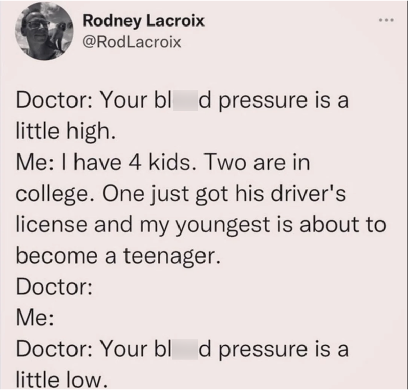 Rodney Lacroix @RodLacroix ... Doctor: Your bl d pressure is a little high. Me: I have 4 kids. Two are in college. One just got his driver's license and my youngest is about to become a teenager. Doctor: Me: Doctor: Your bl d pressure is a little low.