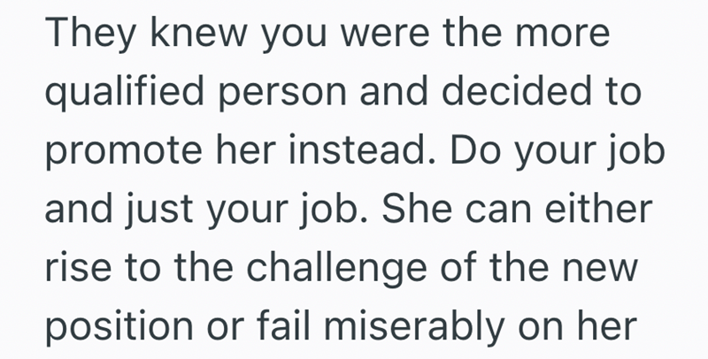 They knew you were the more qualified person and decided to promote her instead. Do your job and just your job. She can either rise to the challenge of the new position or fail miserably on her
