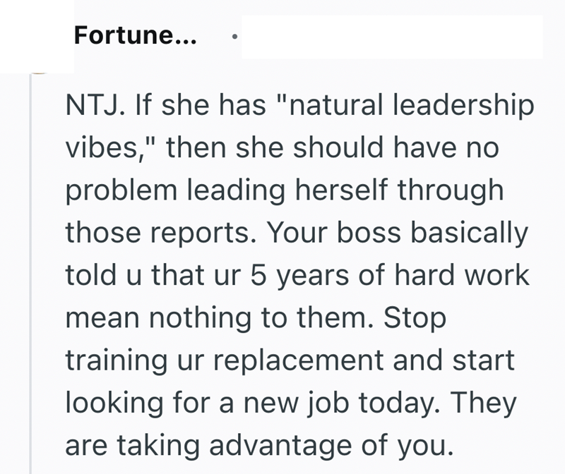 Fortune... NTJ. If she has "natural leadership vibes," then she should have no problem leading herself through those reports. Your boss basically told u that ur 5 years of hard work mean nothing to them. Stop training ur replacement and start looking for a new job today. They are taking advantage of you.