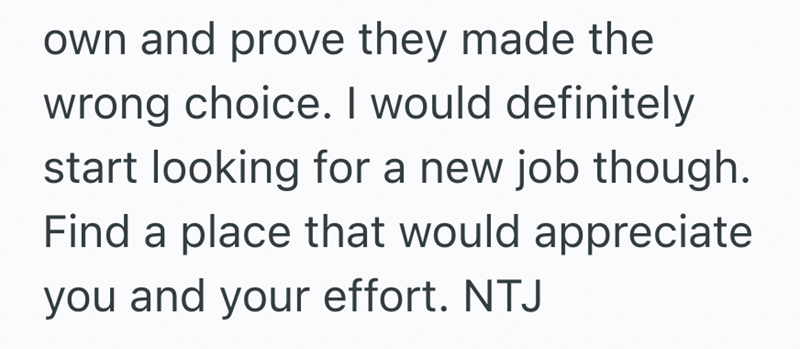 own and prove they made the wrong choice. I would definitely start looking for a new job though. Find a place that would appreciate you and your effort. NTJ