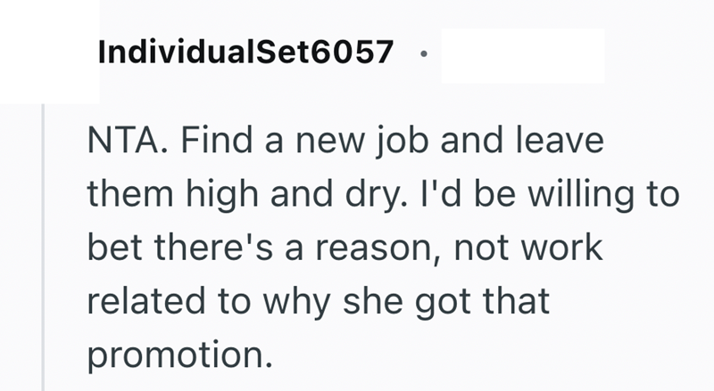 IndividualSet6057 · • NTA. Find a new job and leave them high and dry. I'd be willing to bet there's a reason, not work related to why she got that promotion.