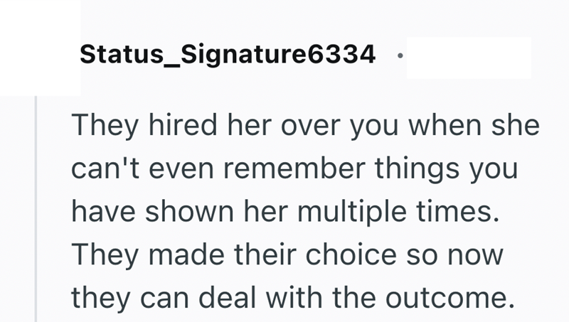Status_Signature6334 They hired her over you when she can't even remember things you have shown her multiple times. They made their choice so now they can deal with the outcome.