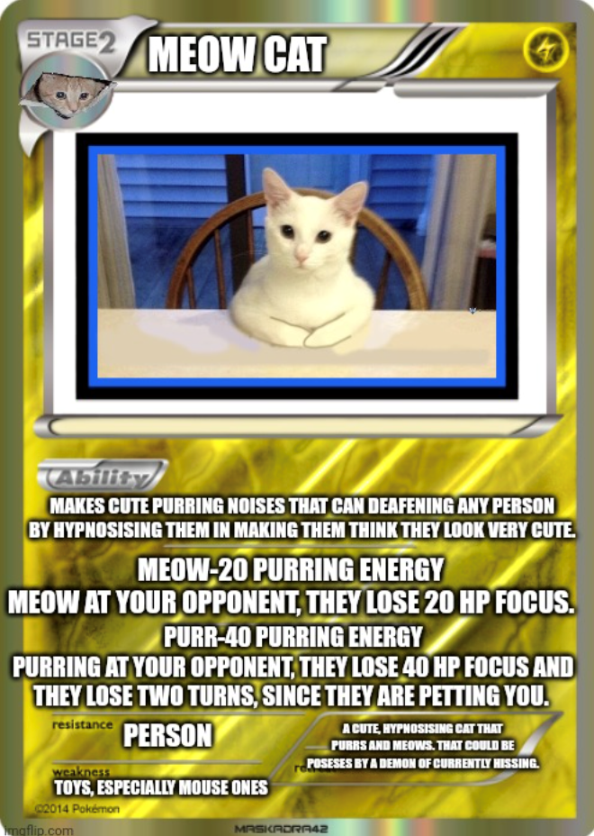 STAGE 2 MEOW CAT Ability MAKES CUTE PURRING NOISES THAT CAN DEAFENING ANY PERSON BY HYPNOSISING THEM IN MAKING THEM THINK THEY LOOK VERY CUTE. MEOW-20 PURRING ENERGY MEOW AT YOUR OPPONENT, THEY LOSE 20 HP FOCUS. PURR-40 PURRING ENERGY PURRING AT YOUR OPPONENT, THEY LOSE 40 HP FOCUS AND THEY LOSE TWO TURNS, SINCE THEY ARE PETTING YOU. resistance PERSON weakness TOYS, ESPECIALLY MOUSE ONES C2014 Pokémon imgflip.com A CUTE, HYPHOSISING CAT THAT PURRS AND MEOWS. THAT COULD BE POSESES BY A DEMON OF C