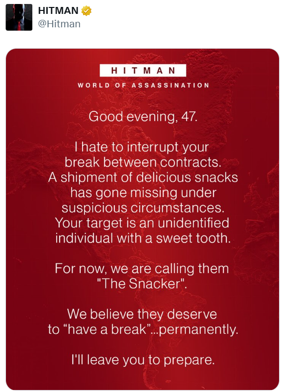 HITMAN @Hitman HITMAN WORLD OF ASSASSINATION Good evening, 47. I hate to interrupt your break between contracts. A shipment of delicious snacks has gone missing under suspicious circumstances. Your target is an unidentified individual with a sweet tooth. For now, we are calling them "The Snacker". We believe they deserve to "have a break"...permanently. I'll leave you to prepare.