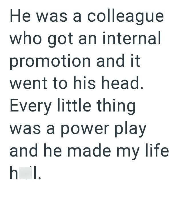 He was a colleague who got an internal promotion and it went to his head. Every little thing was a power play and he made my life hol.