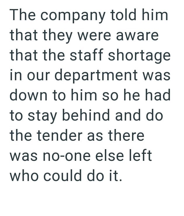 The company told him. that they were aware that the staff shortage in our department was down to him so he had to stay behind and do the tender as there was no-one else left who could do it.