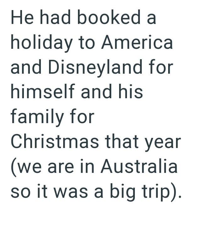 He had booked a holiday to America and Disneyland for himself and his family for Christmas that year (we are in Australia so it was a big trip).