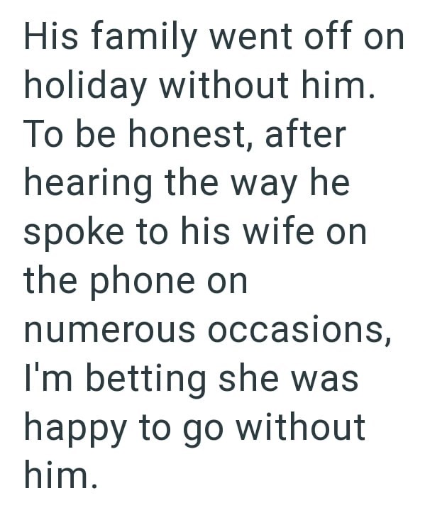 His family went off on holiday without him. To be honest, after hearing the way he spoke to his wife on the phone on numerous occasions, I'm betting she was happy to go without him.