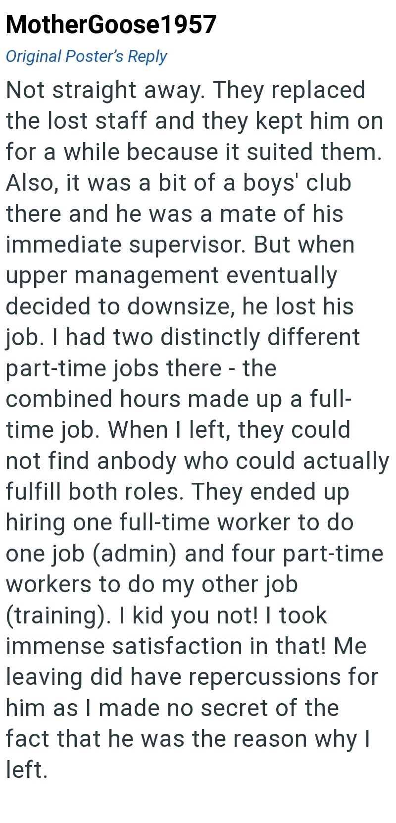 MotherGoose1957 Original Poster's Reply Not straight away. They replaced the lost staff and they kept him on for a while because it suited them. Also, it was a bit of a boys' club there and he was a mate of his immediate supervisor. But when upper management eventually decided to downsize, he lost his job. I had two distinctly different part-time jobs there - the combined hours made up a full- time job. When I left, they could not find anbody who could actually fulfill both roles. They ended up