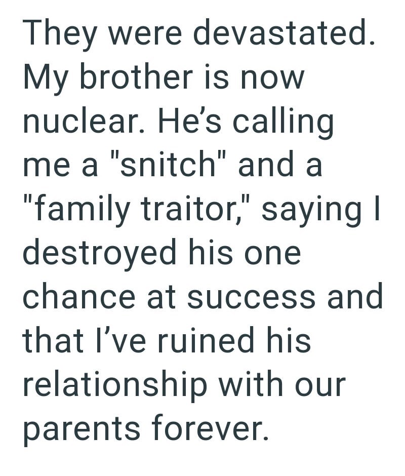They were devastated. My brother is now nuclear. He's calling me a "snitch" and a "family traitor," saying I destroyed his one chance at success and that I've ruined his relationship with our parents forever.