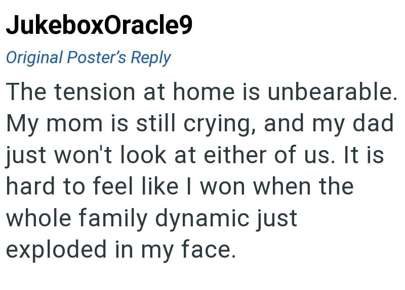 JukeboxOracle9 Original Poster's Reply The tension at home is unbearable. My mom is still crying, and my dad just won't look at either of us. It is hard to feel like I won when the whole family dynamic just exploded in my face.