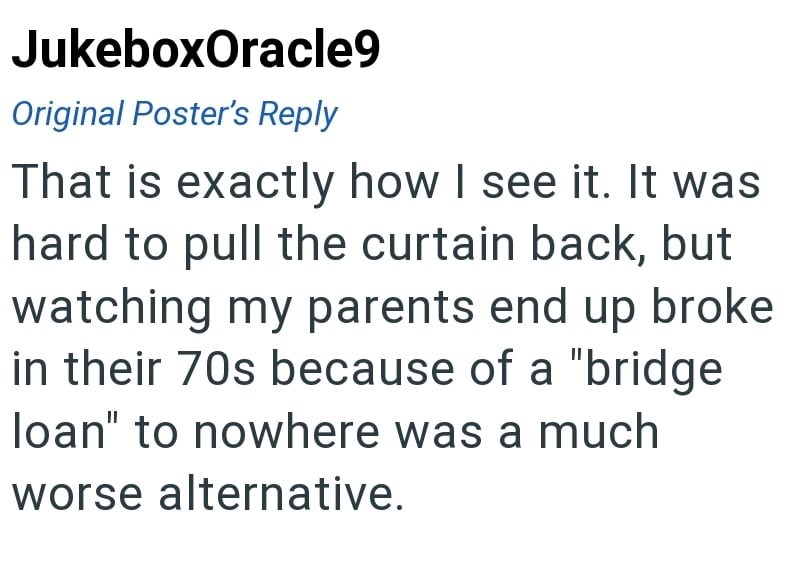 JukeboxOracle9 Original Poster's Reply That is exactly how I see it. It was hard to pull the curtain back, but watching my parents end up broke in their 70s because of a "bridge loan" to nowhere was a much worse alternative.