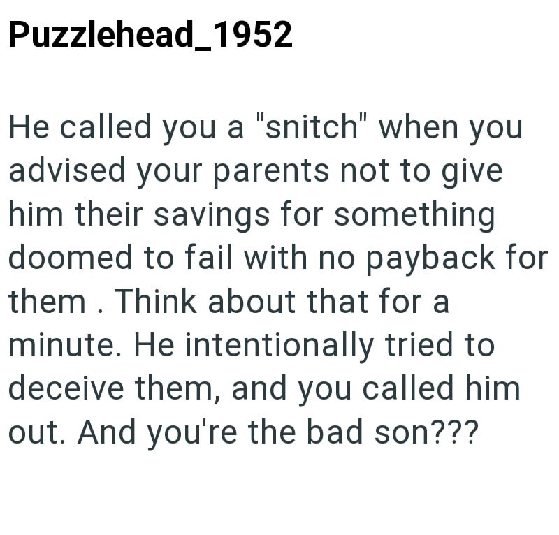Puzzlehead 1952 He called you a "snitch" when you advised your parents not to give him their savings for something doomed to fail with no payback for them. Think about that for a minute. He intentionally tried to deceive them, and you called him out. And you're the bad son???