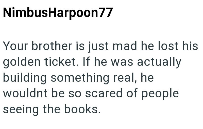 NimbusHarpoon77 Your brother is just mad he lost his golden ticket. If he was actually building something real, he wouldnt be so scared of people seeing the books.