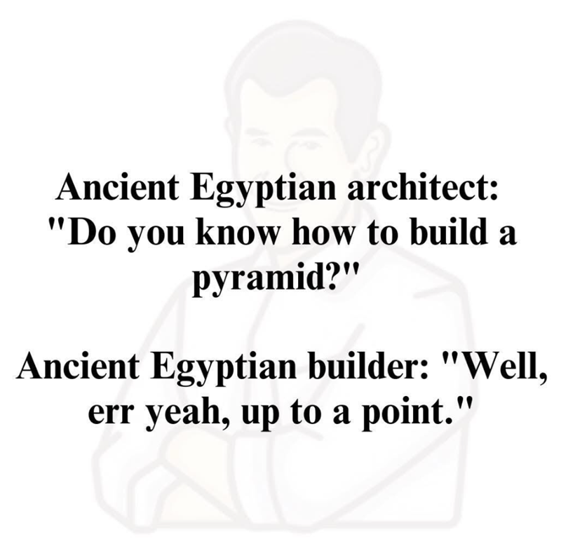 Ancient Egyptian architect: "Do you know how to build a pyramid?" Ancient Egyptian builder: "Well, err yeah, up to a point."