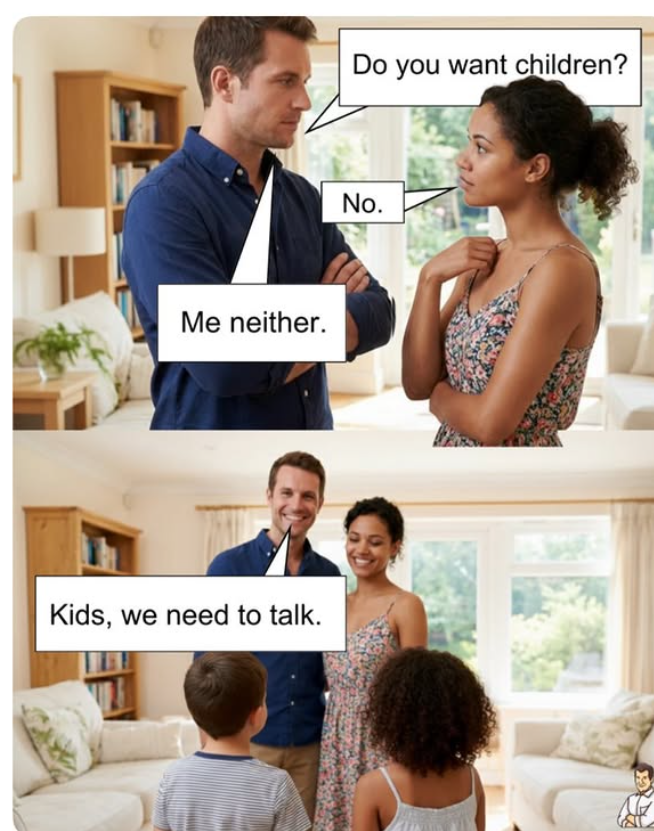 Me neither. Kids, we need to talk. Do you want children? No.