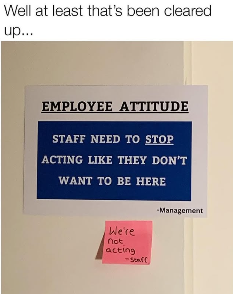Well at least that's been cleared up... EMPLOYEE ATTITUDE STAFF NEED TO STOP ACTING LIKE THEY DON'T WANT TO BE HERE We're not acting -Staff -Management